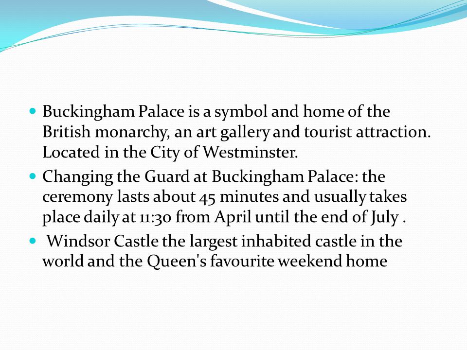 Buckingham Palace is a symbol and home of the British monarchy, an art gallery and tourist attraction. Located in the City of Westminster.