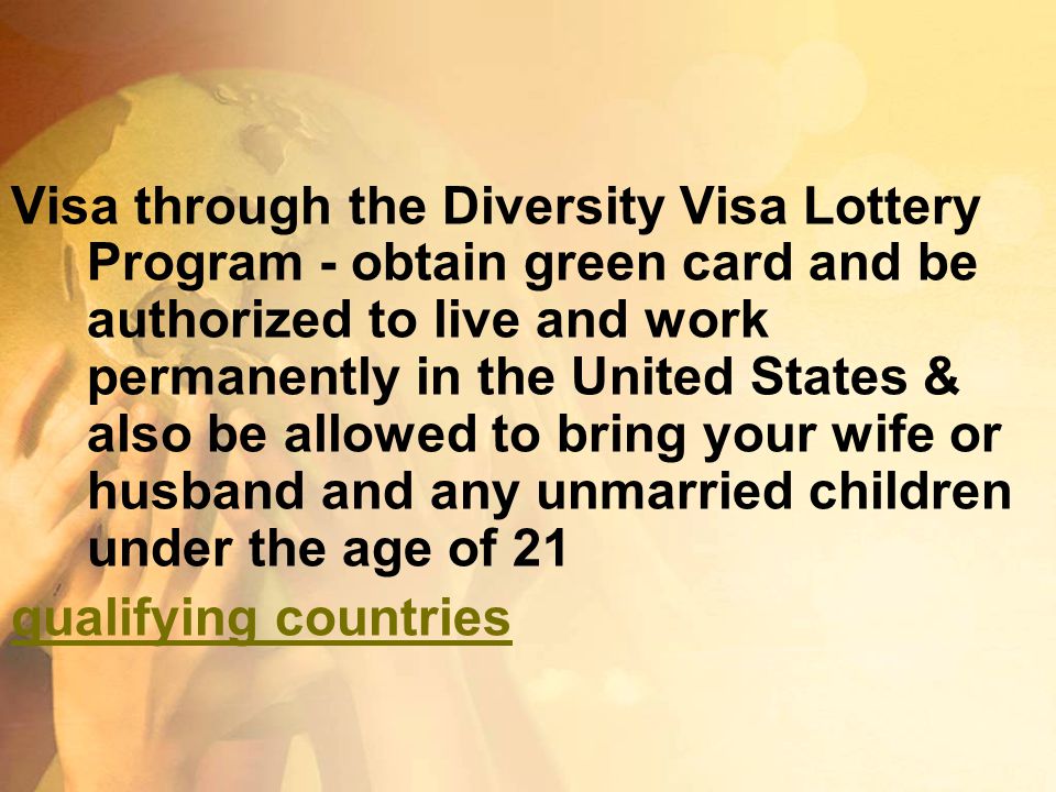 Visa through the Diversity Visa Lottery Program - obtain green card and be authorized to live and work permanently in the United States & also be allowed to bring your wife or husband and any unmarried children under the age of 21