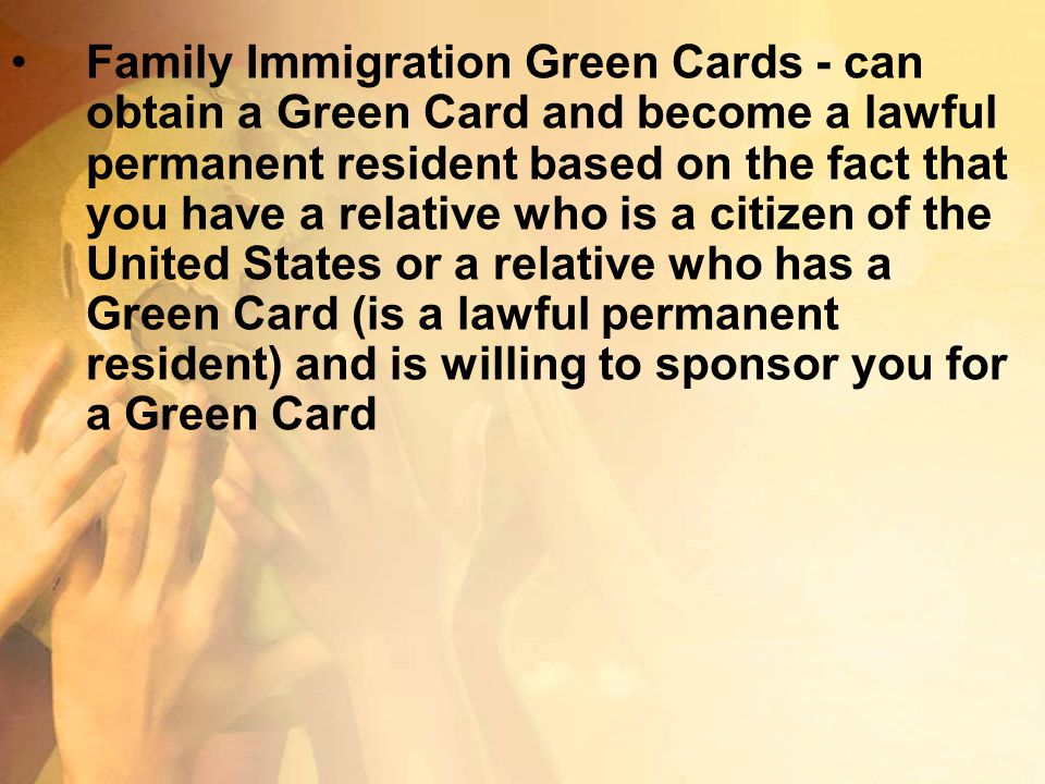 Family Immigration Green Cards - can obtain a Green Card and become a lawful permanent resident based on the fact that you have a relative who is a citizen of the United States or a relative who has a Green Card (is a lawful permanent resident) and is willing to sponsor you for a Green Card