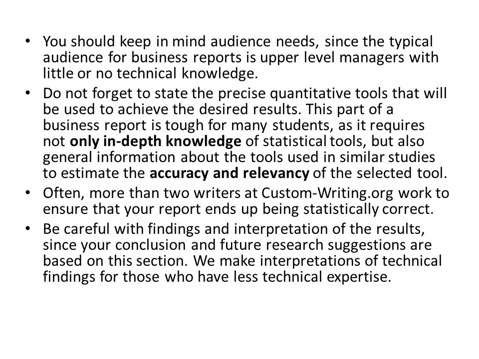 You should keep in mind audience needs, since the typical audience for business reports is upper level managers with little or no technical knowledge.
