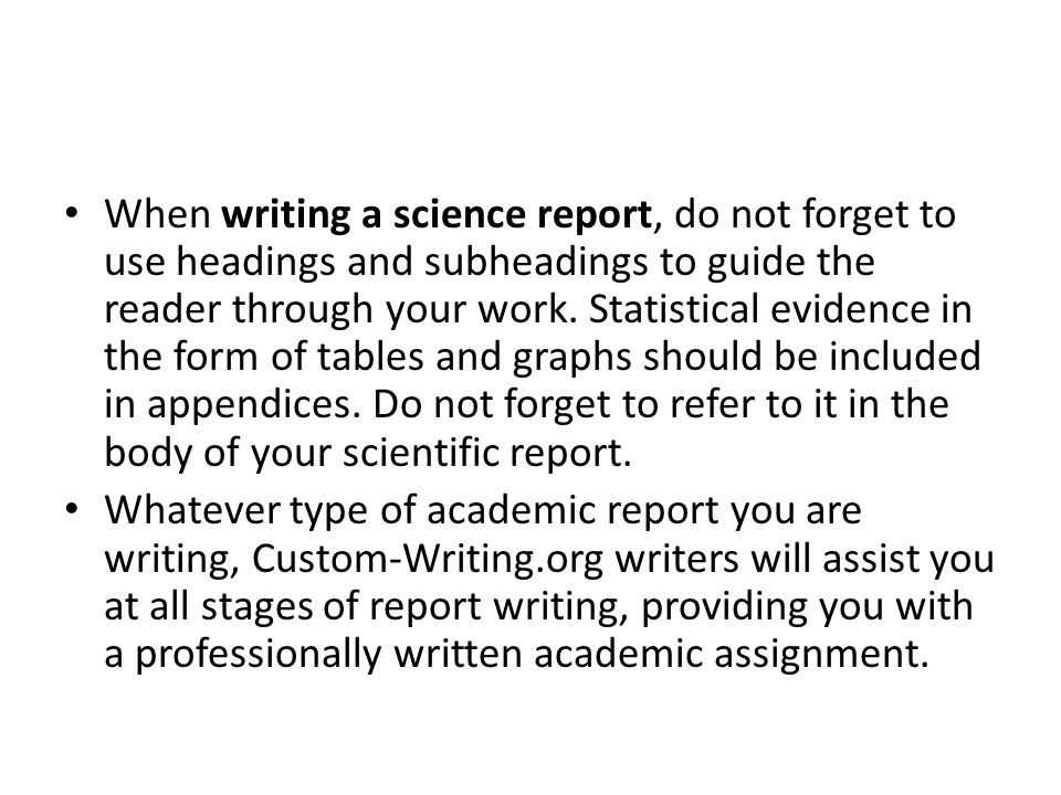 When writing a science report, do not forget to use headings and subheadings to guide the reader through your work. Statistical evidence in the form of tables and graphs should be included in appendices. Do not forget to refer to it in the body of your scientific report.