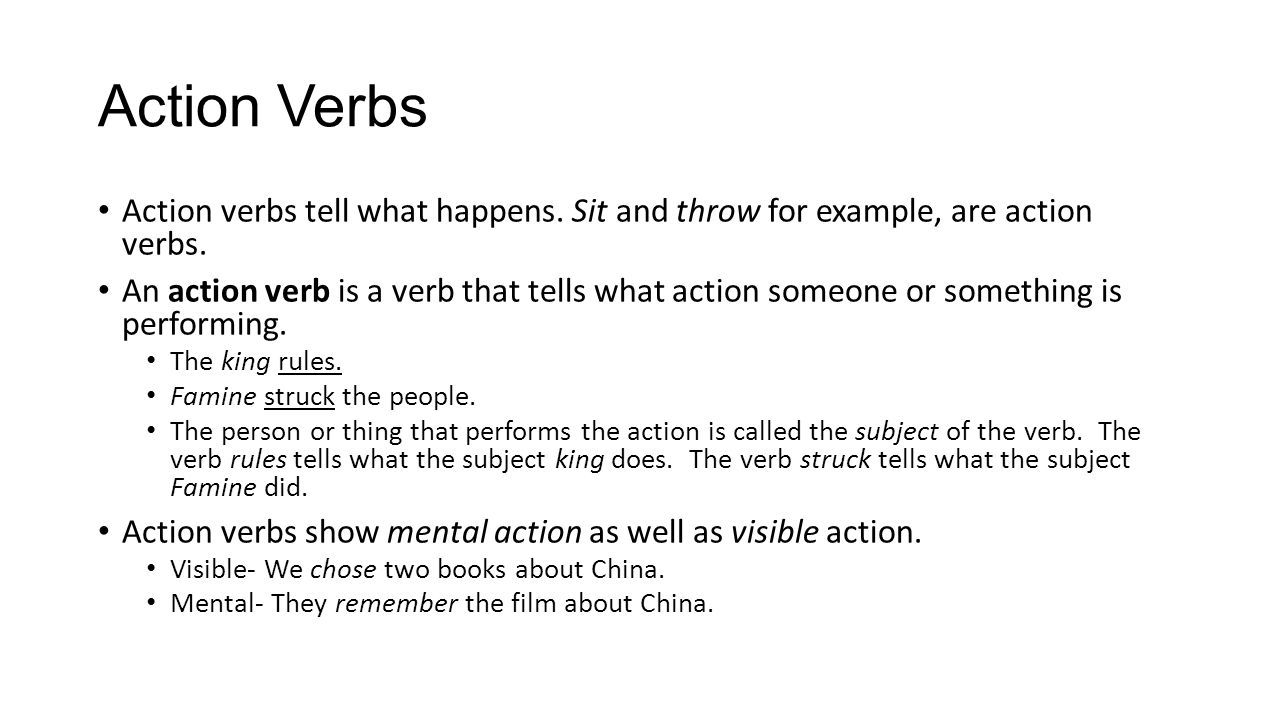 Action Verbs Action verbs tell what happens. Sit and throw for example, are action verbs.