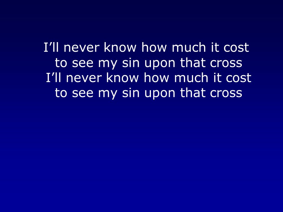 I’ll never know how much it cost to see my sin upon that cross I’ll never know how much it cost to see my sin upon that cross