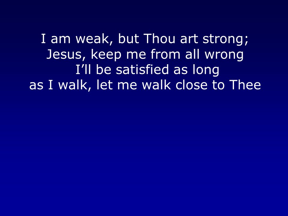 I am weak, but Thou art strong; Jesus, keep me from all wrong I’ll be satisfied as long as I walk, let me walk close to Thee