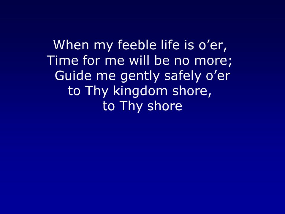 When my feeble life is o’er, Time for me will be no more; Guide me gently safely o’er to Thy kingdom shore, to Thy shore