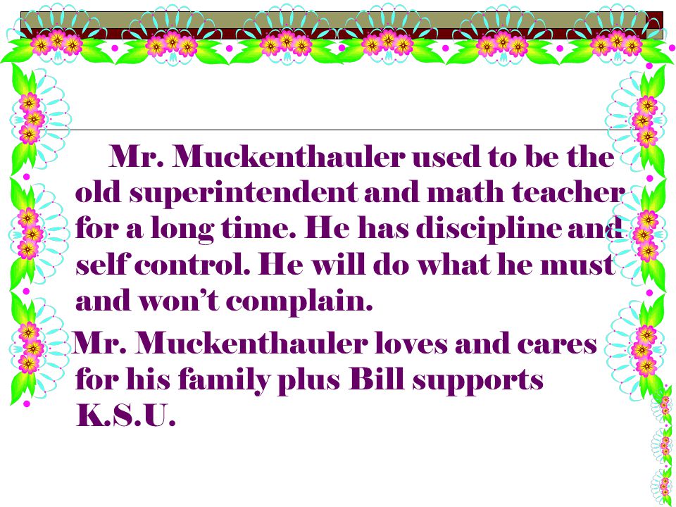 Mr. Muckenthauler used to be the old superintendent and math teacher for a long time. He has discipline and self control. He will do what he must and won’t complain.