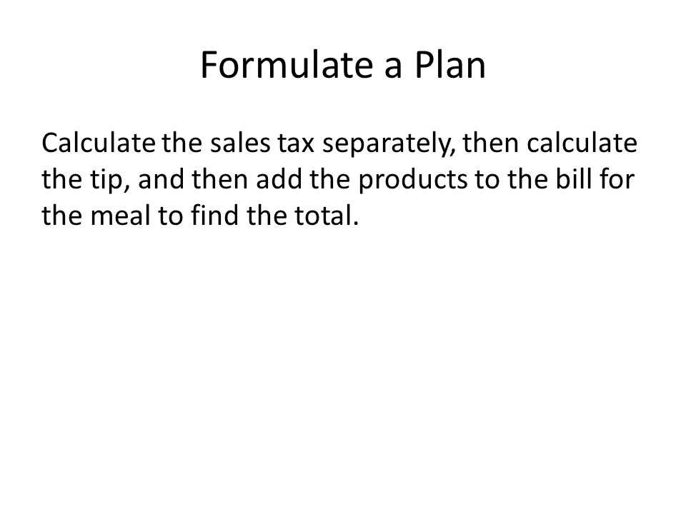 Formulate a Plan Calculate the sales tax separately, then calculate the tip, and then add the products to the bill for the meal to find the total.