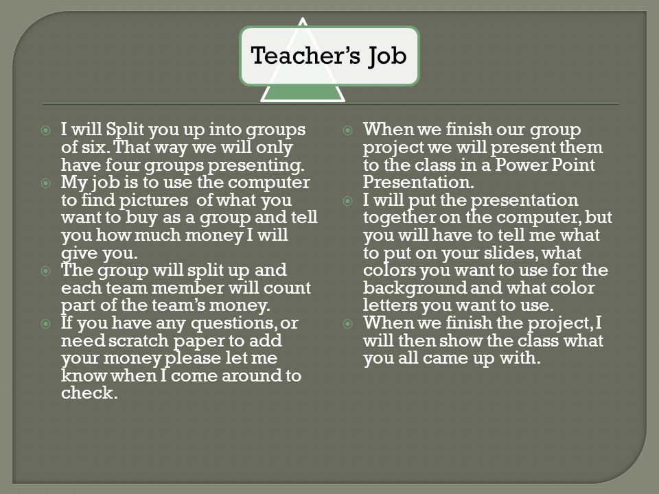 Teacher’s Job I will Split you up into groups of six. That way we will only have four groups presenting.