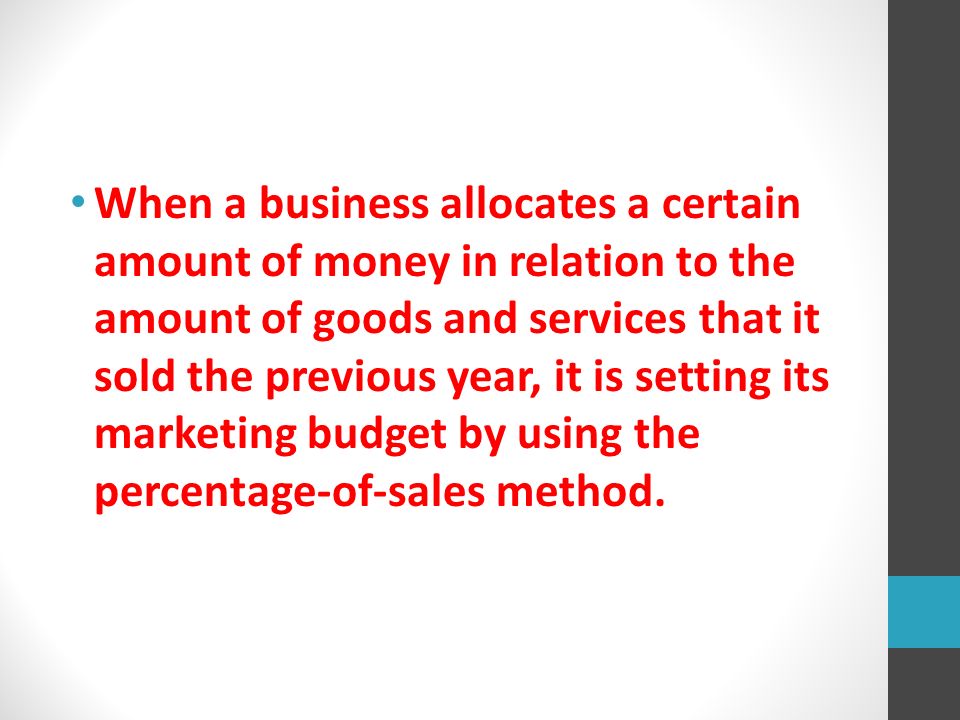 When a business allocates a certain amount of money in relation to the amount of goods and services that it sold the previous year, it is setting its marketing budget by using the percentage-of-sales method.