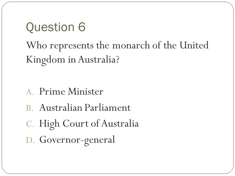 Question 6 Who represents the monarch of the United Kingdom in Australia Prime Minister. Australian Parliament.