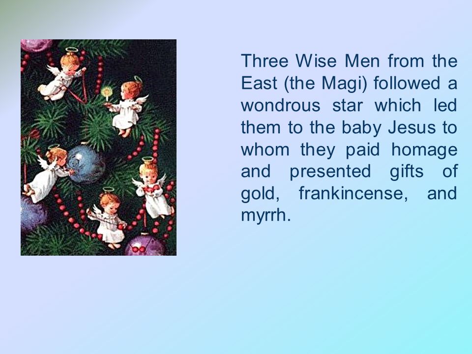 Three Wise Men from the East (the Magi) followed a wondrous star which led them to the baby Jesus to whom they paid homage and presented gifts of gold, frankincense, and myrrh.