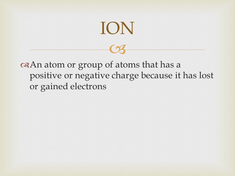 ION An atom or group of atoms that has a positive or negative charge because it has lost or gained electrons.