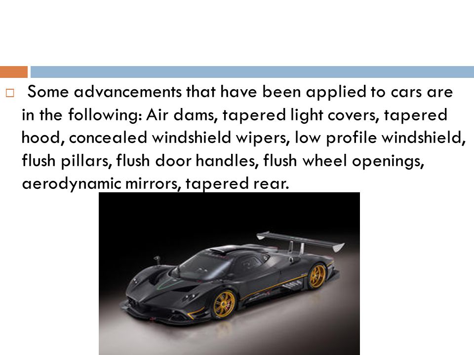 Some advancements that have been applied to cars are in the following: Air dams, tapered light covers, tapered hood, concealed windshield wipers, low profile windshield, flush pillars, flush door handles, flush wheel openings, aerodynamic mirrors, tapered rear.