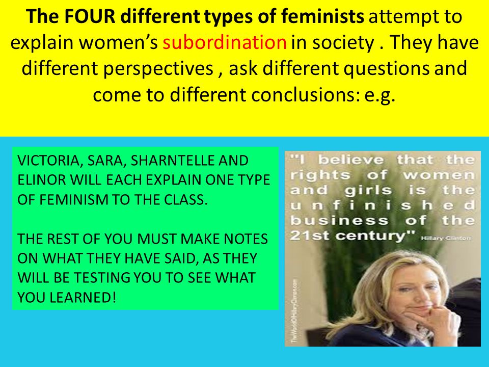 The FOUR different types of feminists attempt to explain women’s subordination in society . They have different perspectives , ask different questions and come to different conclusions: e.g.