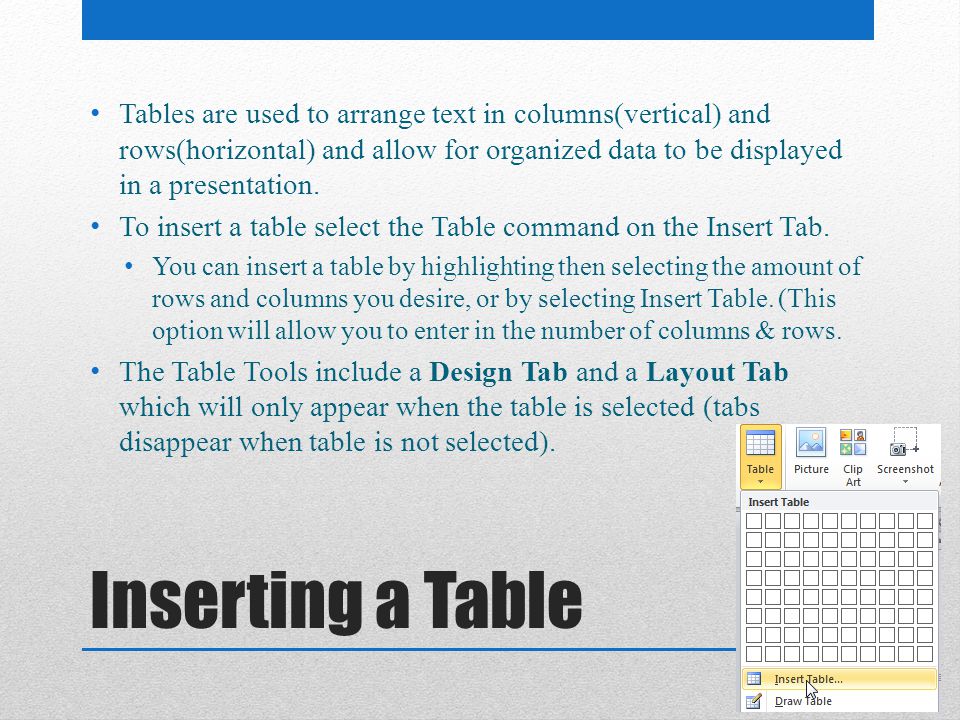 Tables are used to arrange text in columns(vertical) and rows(horizontal) and allow for organized data to be displayed in a presentation.