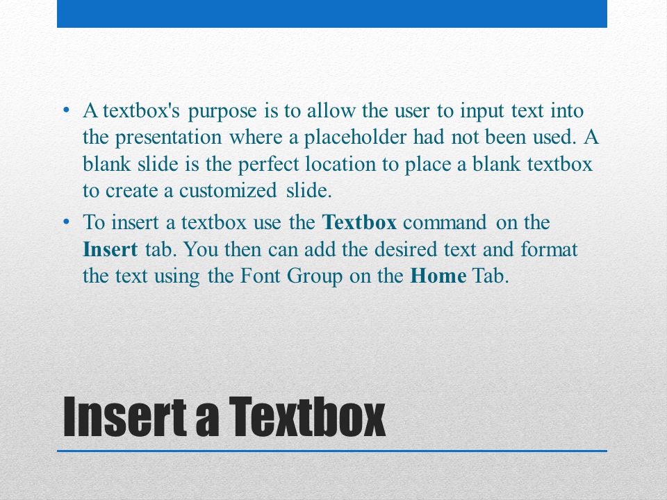 A textbox s purpose is to allow the user to input text into the presentation where a placeholder had not been used. A blank slide is the perfect location to place a blank textbox to create a customized slide.