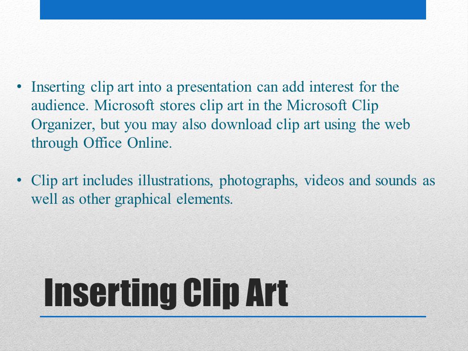 Inserting clip art into a presentation can add interest for the audience. Microsoft stores clip art in the Microsoft Clip Organizer, but you may also download clip art using the web through Office Online.