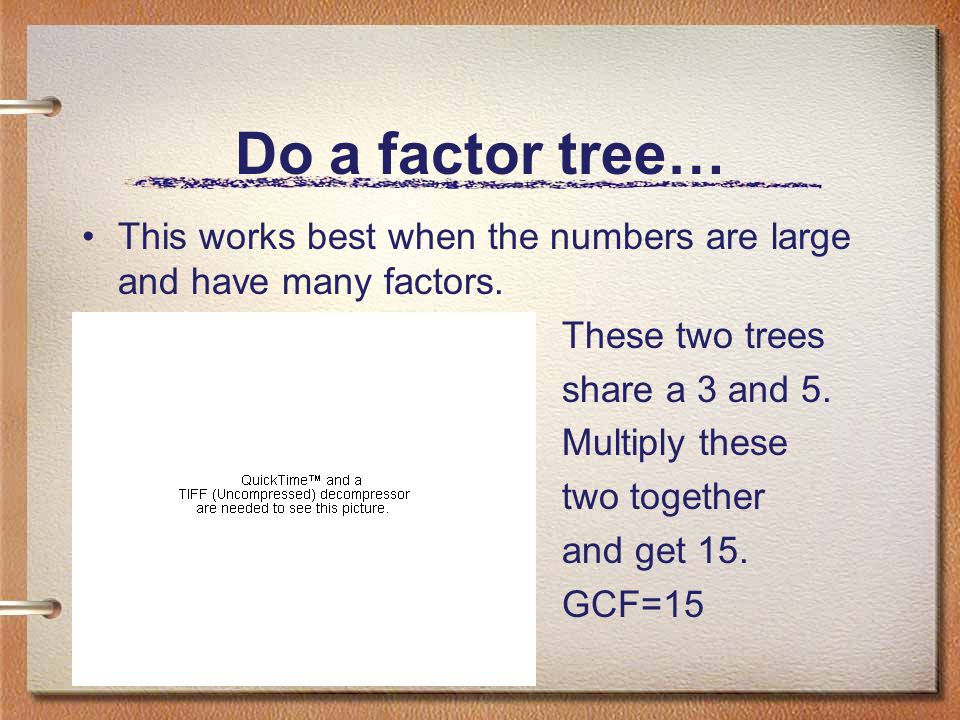 Do a factor tree… This works best when the numbers are large and have many factors. These two trees.