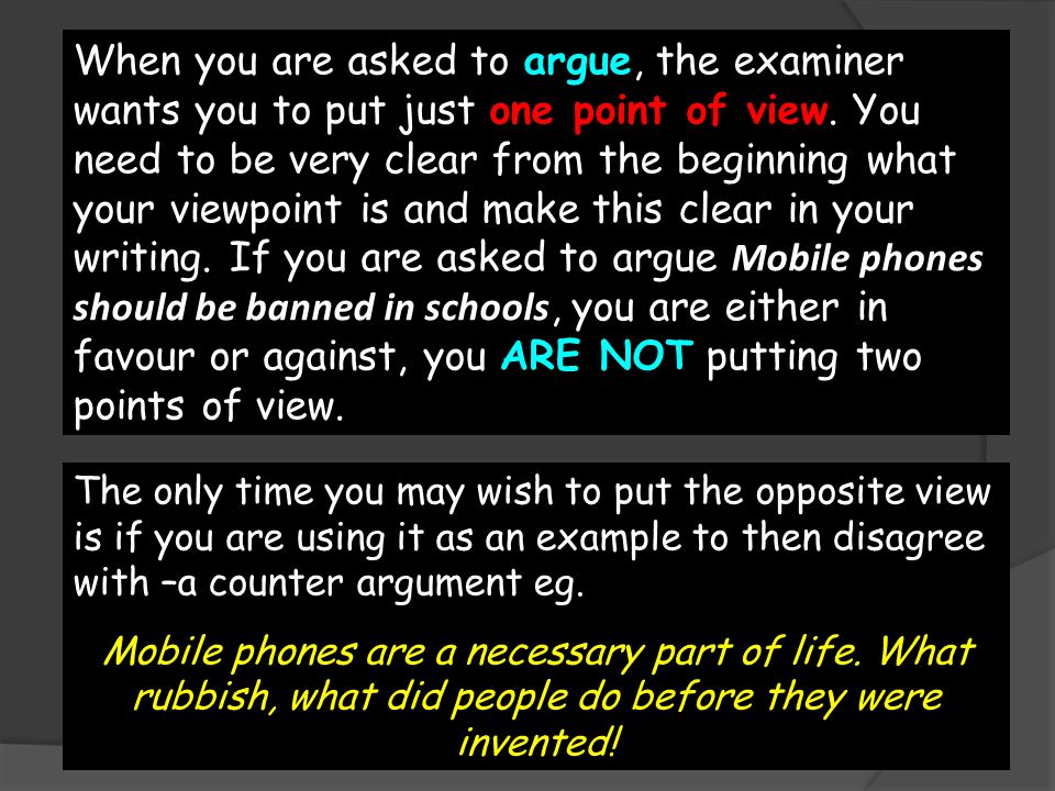When you are asked to argue, the examiner wants you to put just one point of view. You need to be very clear from the beginning what your viewpoint is and make this clear in your writing. If you are asked to argue Mobile phones should be banned in schools, you are either in favour or against, you ARE NOT putting two points of view.