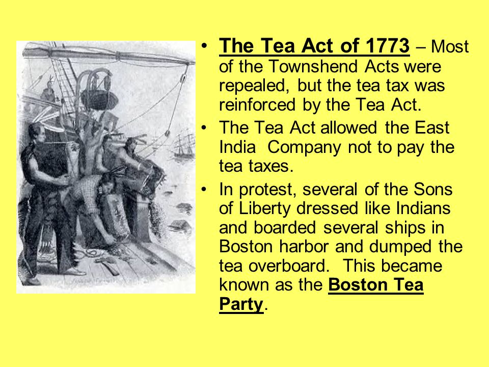 The Tea Act of 1773 – Most of the Townshend Acts were repealed, but the tea tax was reinforced by the Tea Act.