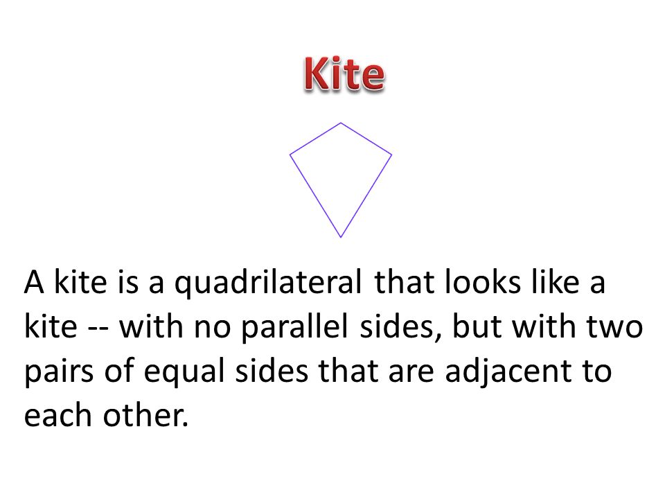 Kite A kite is a quadrilateral that looks like a kite -- with no parallel sides, but with two pairs of equal sides that are adjacent to each other.