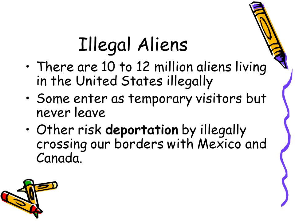 Illegal Aliens There are 10 to 12 million aliens living in the United States illegally. Some enter as temporary visitors but never leave.
