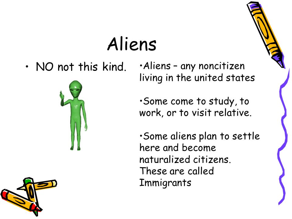 Aliens NO not this kind. Aliens – any noncitizen living in the united states. Some come to study, to work, or to visit relative.