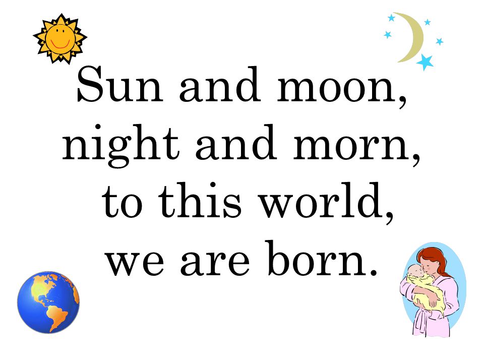 Sun and moon, night and morn, to this world, we are born.