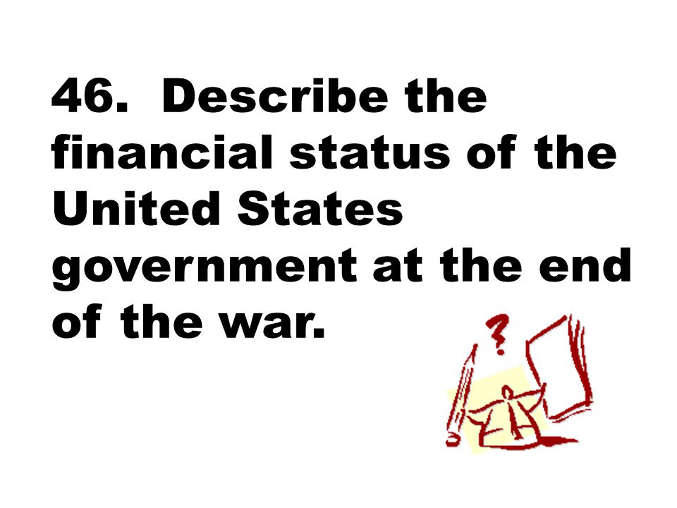 46. Describe the financial status of the United States government at the end of the war.