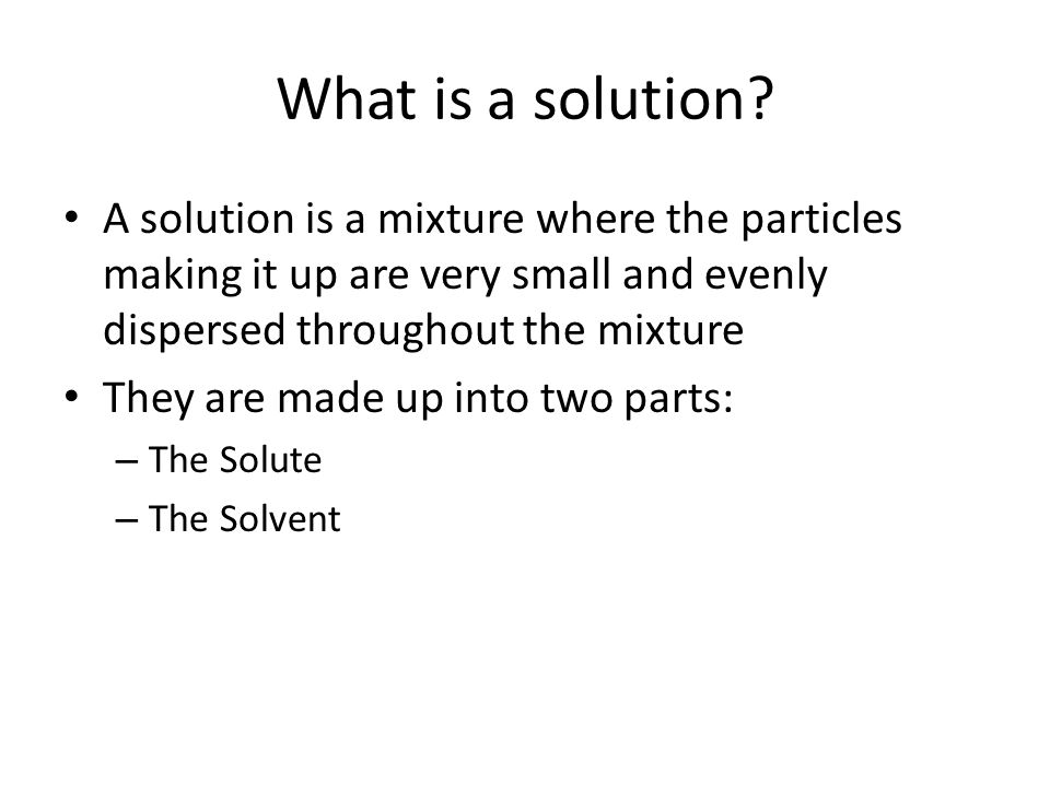 What is a solution A solution is a mixture where the particles making it up are very small and evenly dispersed throughout the mixture.