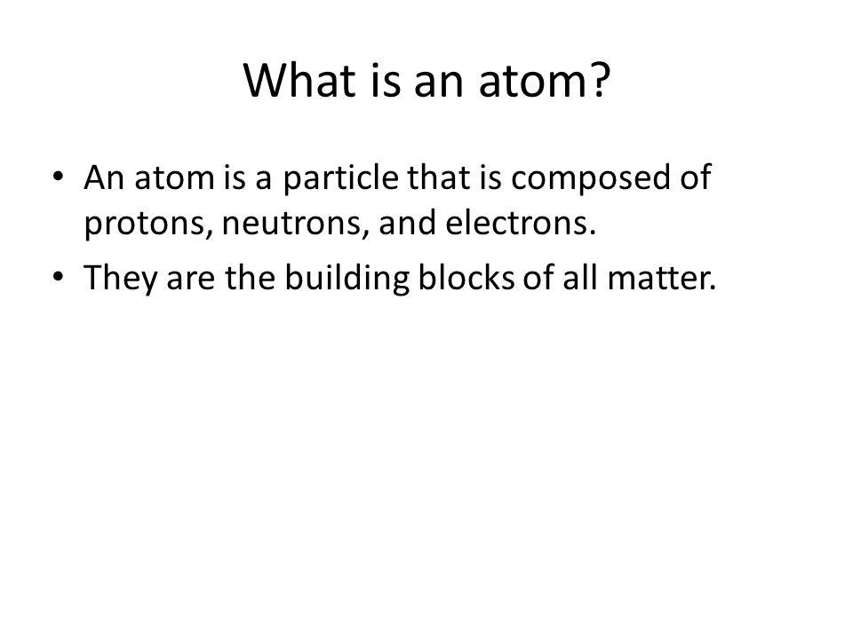 What is an atom. An atom is a particle that is composed of protons, neutrons, and electrons.