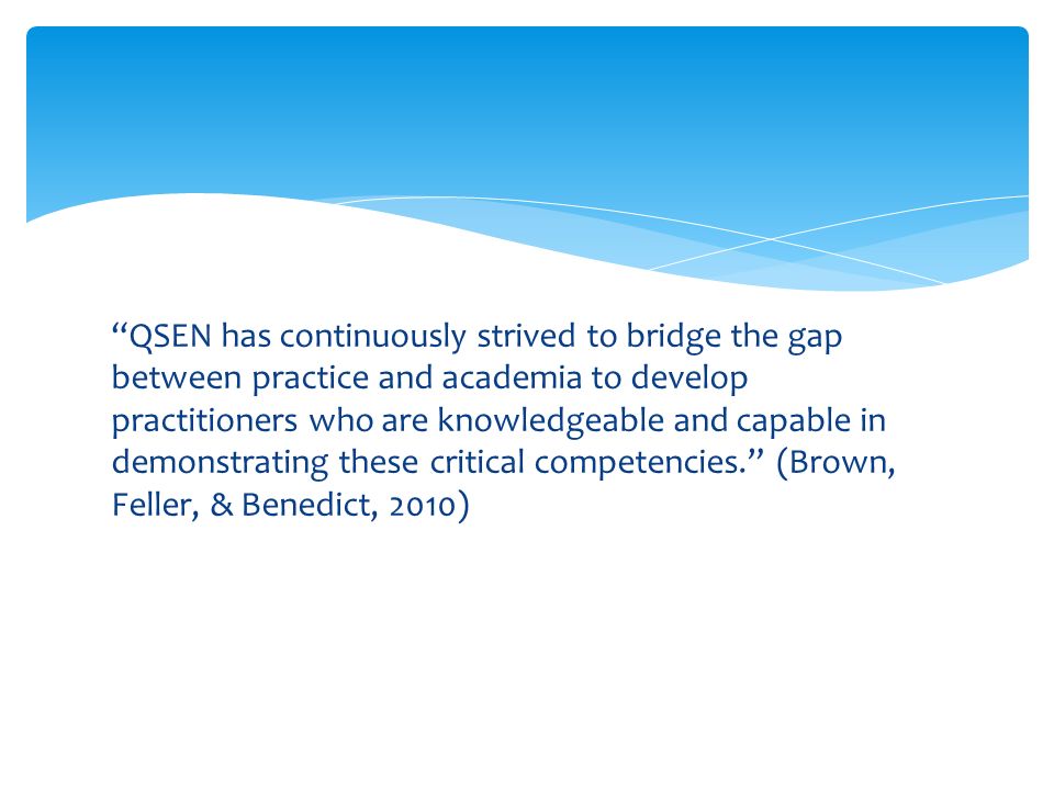 QSEN has continuously strived to bridge the gap between practice and academia to develop practitioners who are knowledgeable and capable in demonstrating these critical competencies. (Brown, Feller, & Benedict, 2010)