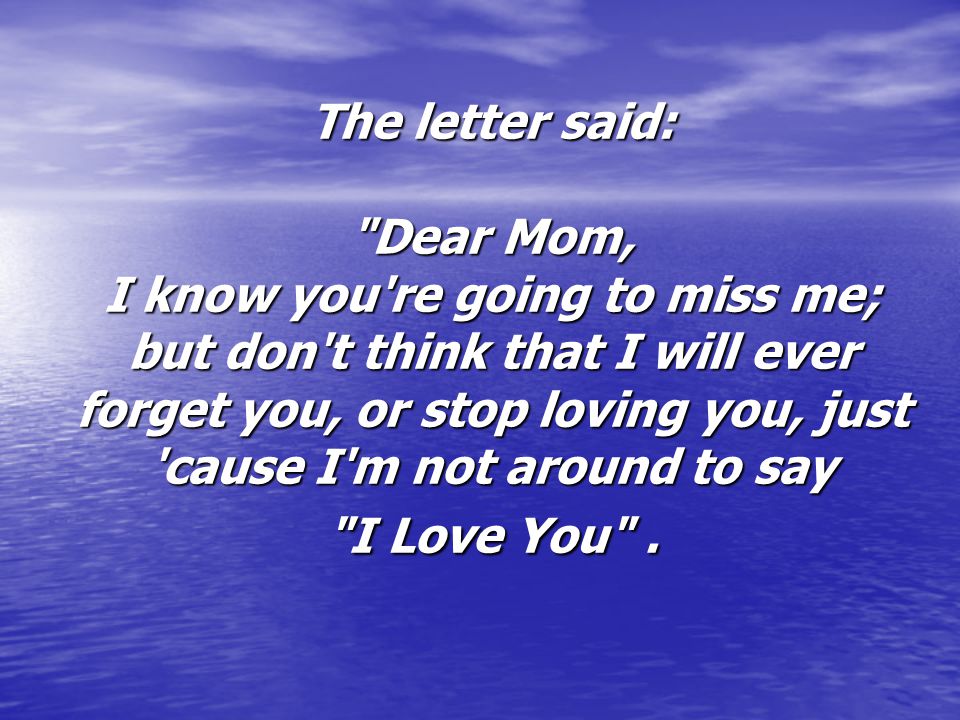 The letter said: Dear Mom, I know you re going to miss me; but don t think that I will ever forget you, or stop loving you, just cause I m not around to say I Love You .