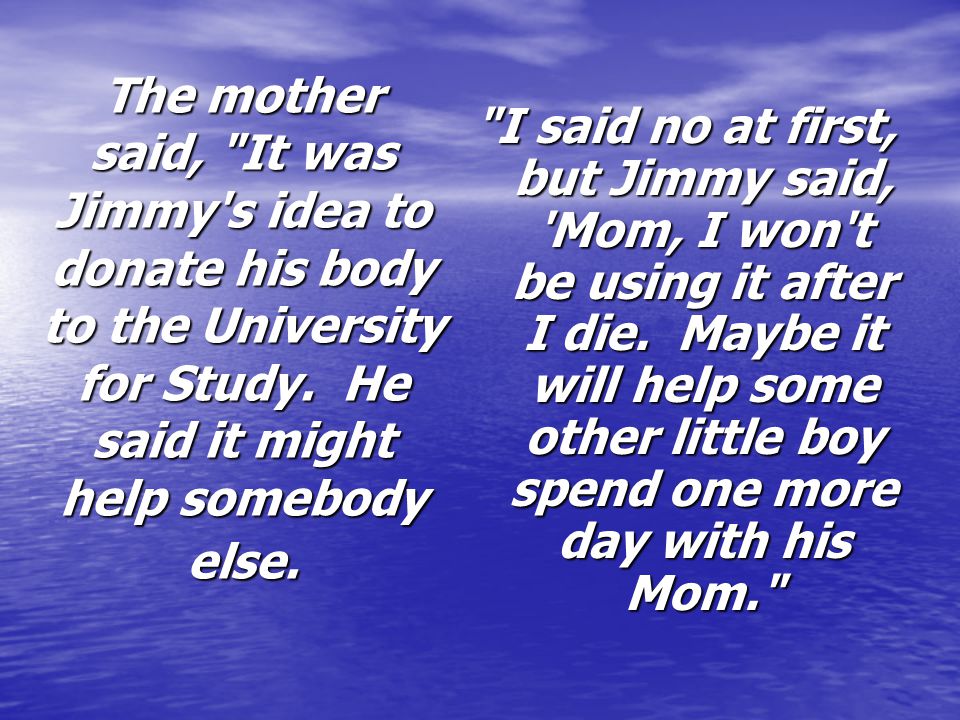 The mother said, It was Jimmy s idea to donate his body to the University for Study. He said it might help somebody else.