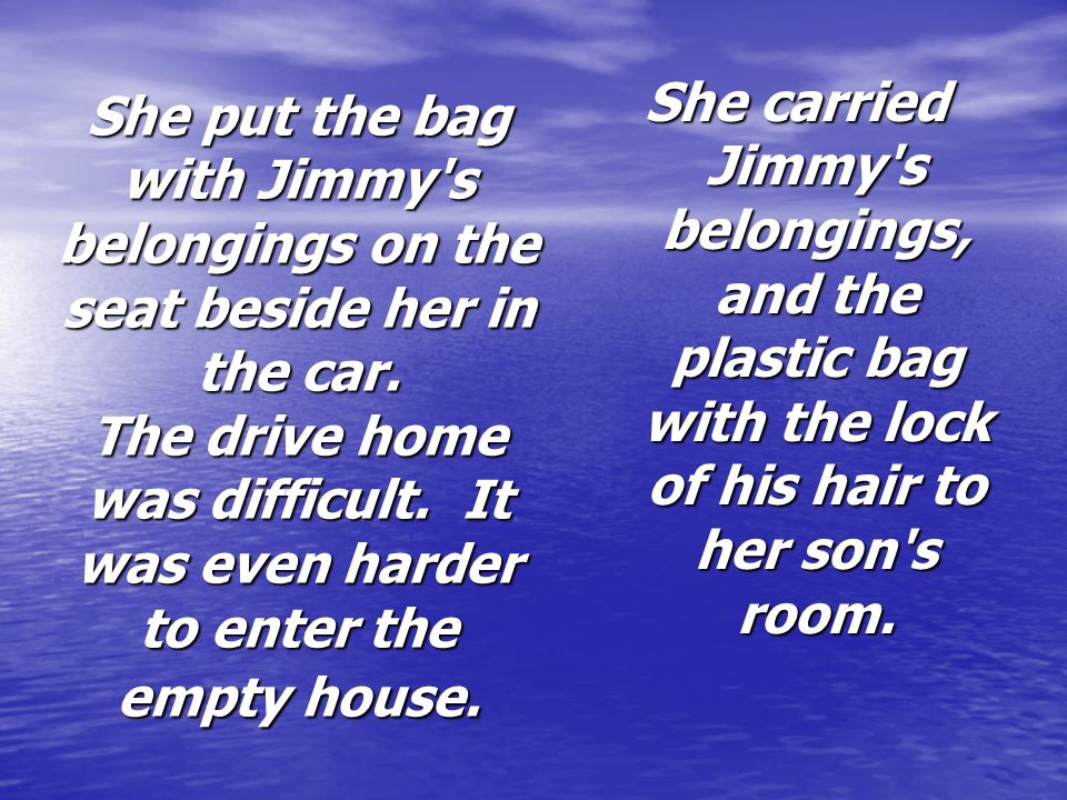 She carried Jimmy s belongings, and the plastic bag with the lock of his hair to her son s room.