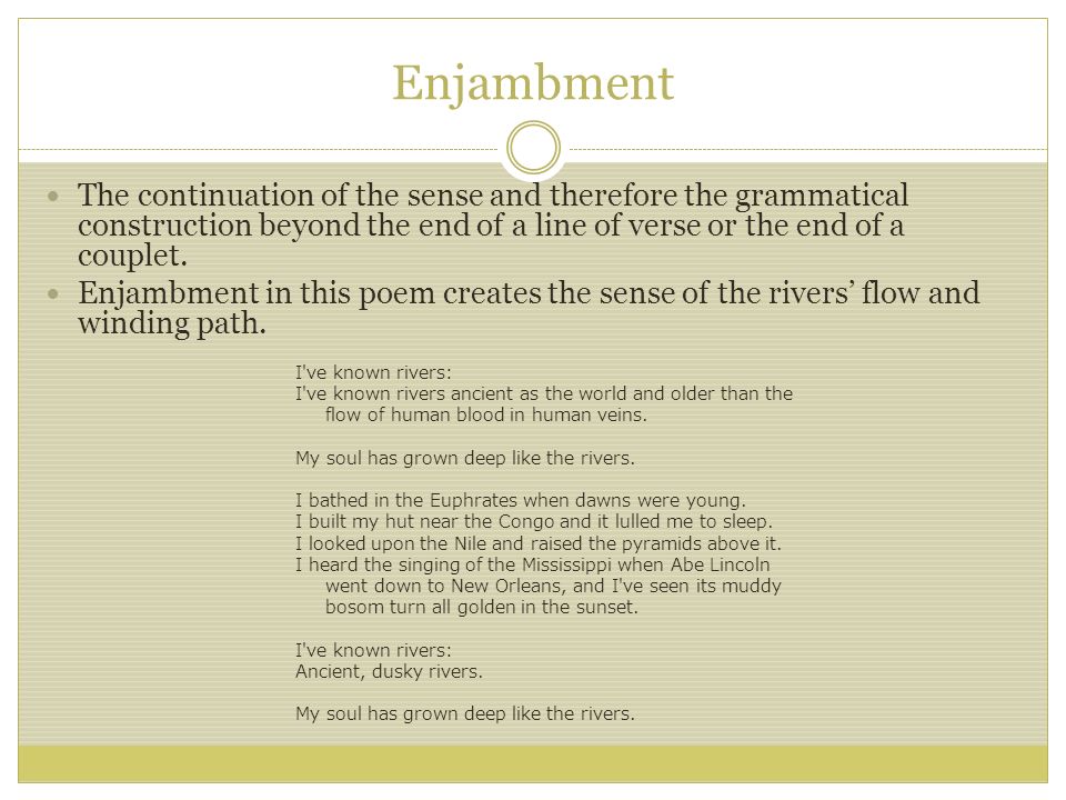 Enjambment The continuation of the sense and therefore the grammatical construction beyond the end of a line of verse or the end of a couplet.