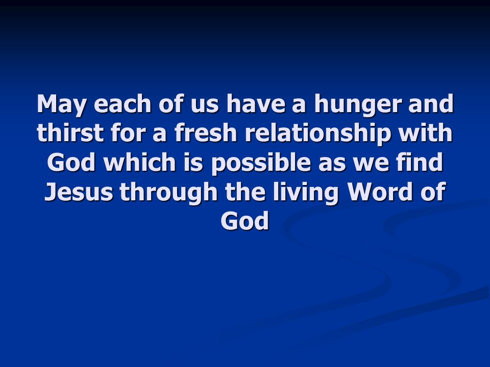May each of us have a hunger and thirst for a fresh relationship with God which is possible as we find Jesus through the living Word of God