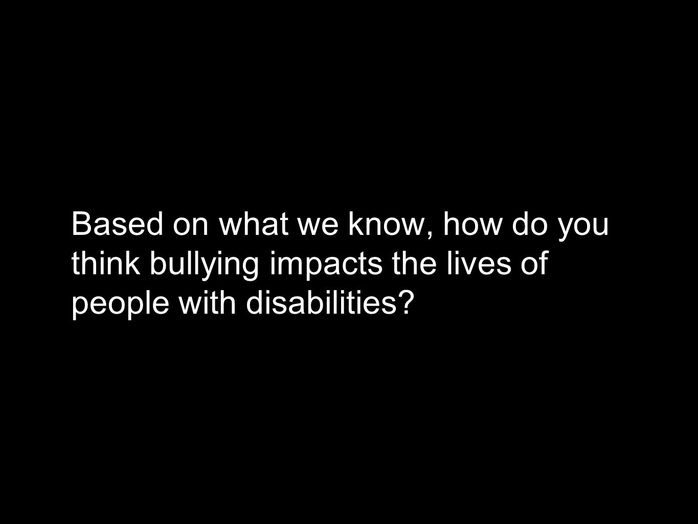 Based on what we know, how do you think bullying impacts the lives of people with disabilities