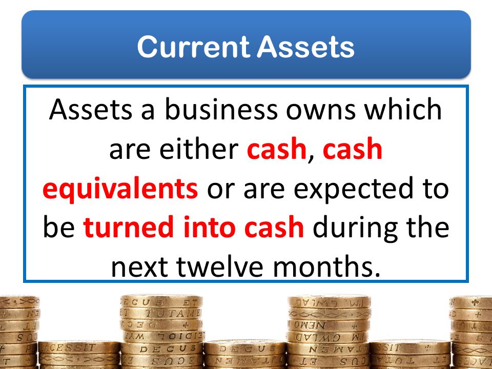 Current Assets Assets a business owns which are either cash, cash equivalents or are expected to be turned into cash during the next twelve months.