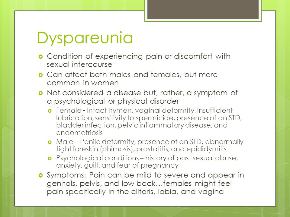 Dyspareunia Condition of experiencing pain or discomfort with sexual intercourse. Can affect both males and females, but more common in women.