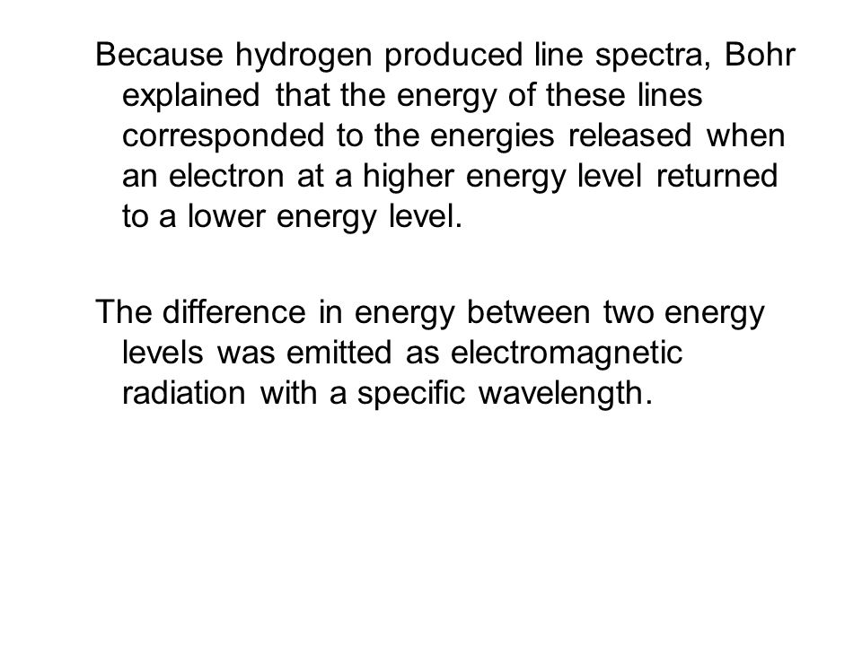Because hydrogen produced line spectra, Bohr explained that the energy of these lines corresponded to the energies released when an electron at a higher energy level returned to a lower energy level.