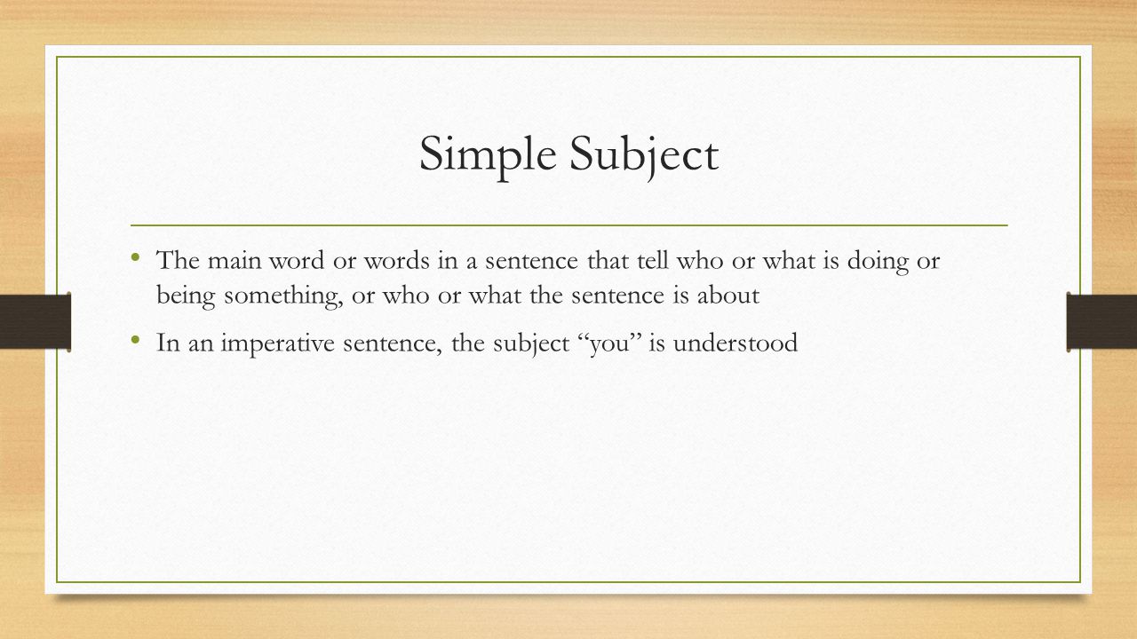 Simple Subject The main word or words in a sentence that tell who or what is doing or being something, or who or what the sentence is about.