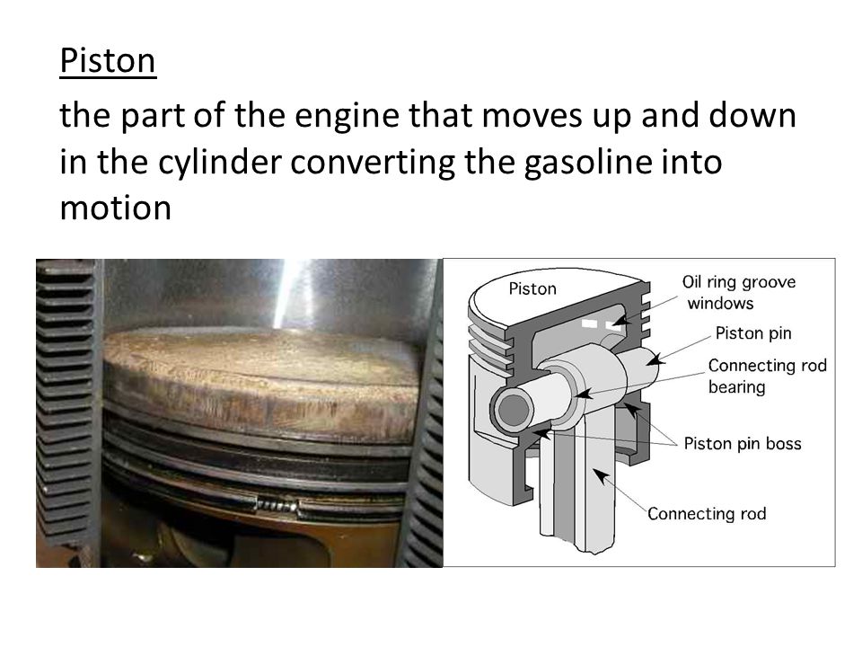 Piston the part of the engine that moves up and down in the cylinder converting the gasoline into motion