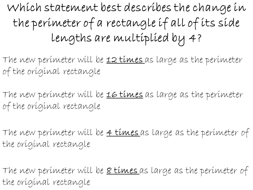 Which statement best describes the change in the perimeter of a rectangle if all of its side lengths are multiplied by 4