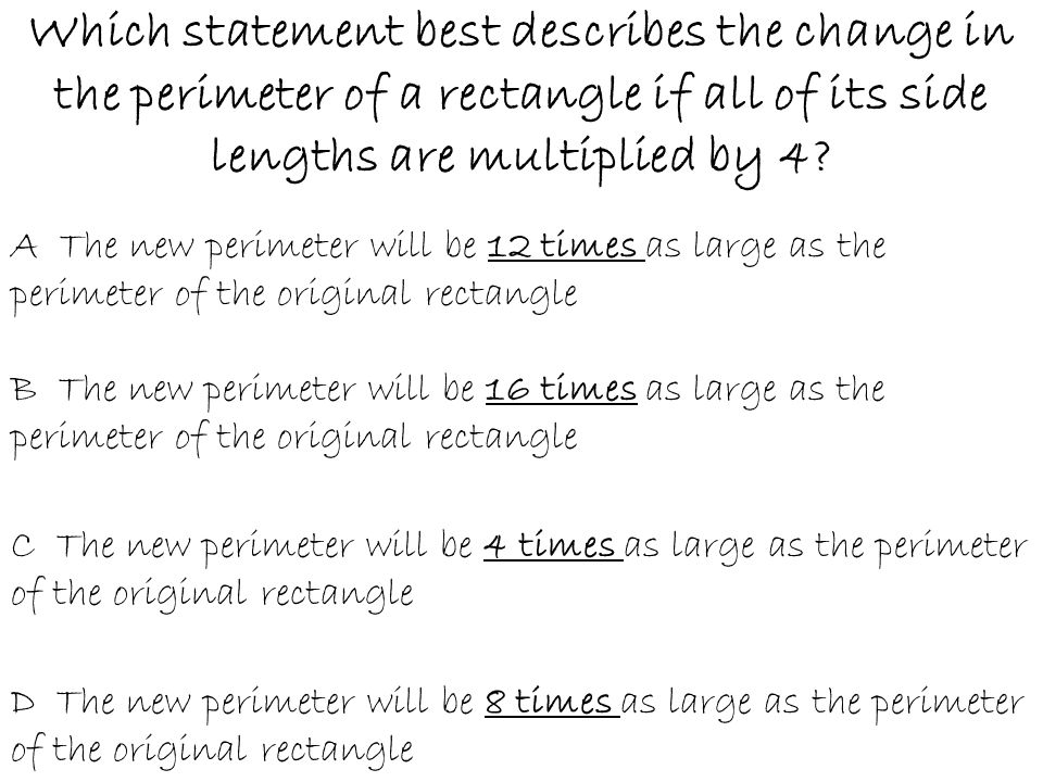 Which statement best describes the change in the perimeter of a rectangle if all of its side lengths are multiplied by 4