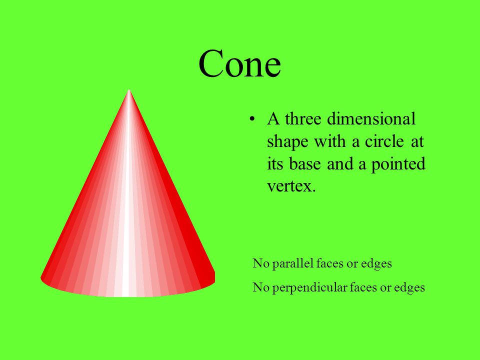 Cone A three dimensional shape with a circle at its base and a pointed vertex. No parallel faces or edges.
