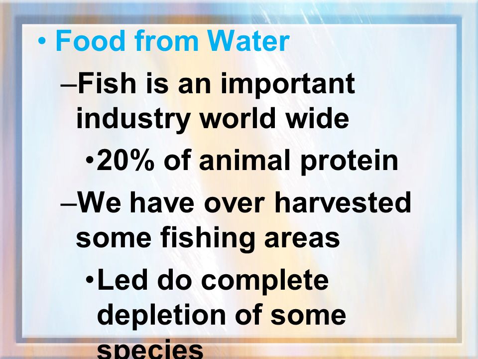Food from Water Fish is an important industry world wide. 20% of animal protein. We have over harvested some fishing areas.