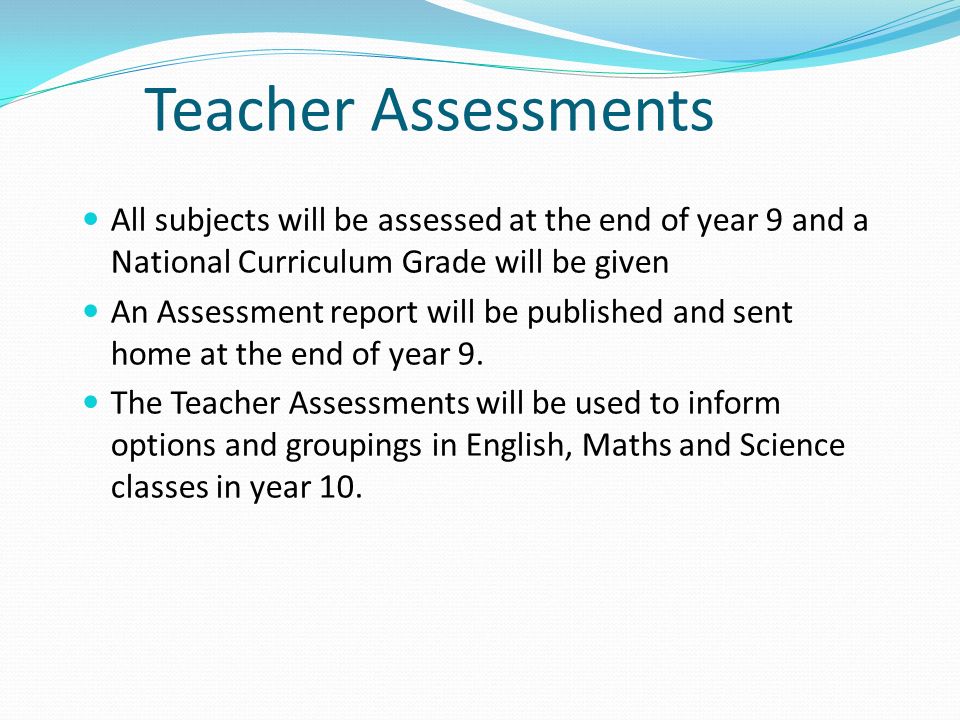 Teacher Assessments All subjects will be assessed at the end of year 9 and a National Curriculum Grade will be given.