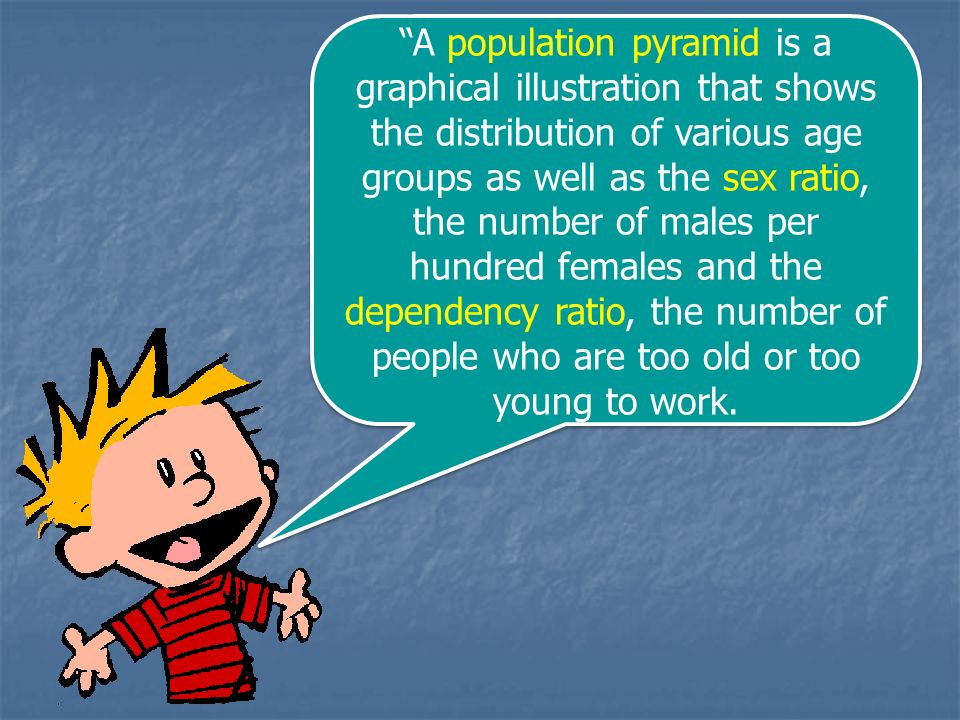 A population pyramid is a graphical illustration that shows the distribution of various age groups as well as the sex ratio, the number of males per hundred females and the dependency ratio, the number of people who are too old or too young to work.
