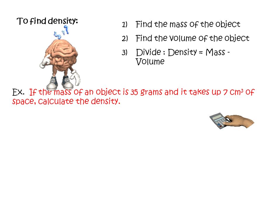 To find density: Find the mass of the object. Find the volume of the object. Divide : Density = Mass - Volume.